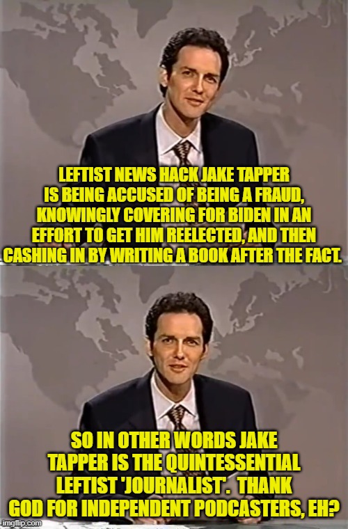 It's the truth . . . just not the 'truth' leftist journalists wanted to surface. | LEFTIST NEWS HACK JAKE TAPPER IS BEING ACCUSED OF BEING A FRAUD, KNOWINGLY COVERING FOR BIDEN IN AN EFFORT TO GET HIM REELECTED, AND THEN CASHING IN BY WRITING A BOOK AFTER THE FACT. SO IN OTHER WORDS JAKE TAPPER IS THE QUINTESSENTIAL LEFTIST 'JOURNALIST'.  THANK GOD FOR INDEPENDENT PODCASTERS, EH? | image tagged in weekend update with norm | made w/ Imgflip meme maker
