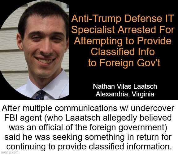 Kash Patel: "This case underscores the persistent risk of insider threats. The FBI remains steadfast in protecting..." | Anti-Trump Defense IT 
Specialist Arrested For 
Attempting to Provide 

Classified Info 
to Foreign Gov't; Nathan Vilas Laatsch
Alexandria, Virginia; After multiple communications w/ undercover 
FBI agent (who Laaatsch allegedly believed 
was an official of the foreign government) 
said he was seeking something in return for 
continuing to provide classified information. | image tagged in breaking news,fbi,classified,information,arrested,tds | made w/ Imgflip meme maker