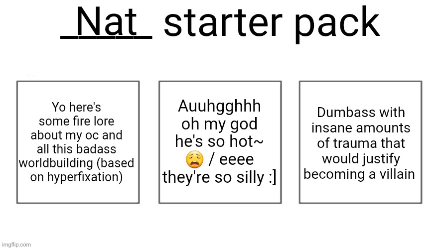 User starter pack | Nat; Yo here's some fire lore about my oc and all this badass worldbuilding (based on hyperfixation); Auuhgghhh oh my god he's so hot~ 😩 / eeee they're so silly :]; Dumbass with insane amounts of trauma that would justify becoming a villain | image tagged in user starter pack | made w/ Imgflip meme maker