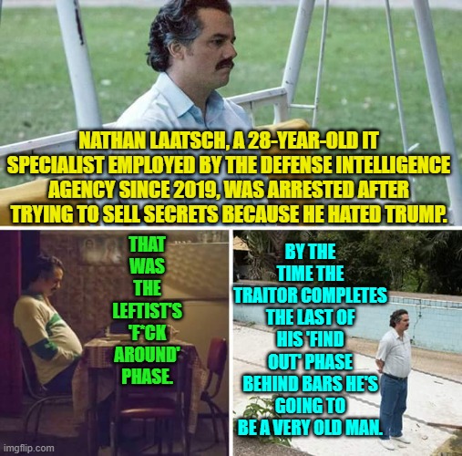 Consequences leftists.  Don't indulge in selling national secrets without looking up the term. | THAT WAS THE LEFTIST'S 'F*CK AROUND' PHASE. NATHAN LAATSCH, A 28-YEAR-OLD IT SPECIALIST EMPLOYED BY THE DEFENSE INTELLIGENCE AGENCY SINCE 2019, WAS ARRESTED AFTER TRYING TO SELL SECRETS BECAUSE HE HATED TRUMP. BY THE TIME THE TRAITOR COMPLETES THE LAST OF HIS 'FIND OUT' PHASE BEHIND BARS HE'S GOING TO BE A VERY OLD MAN. | image tagged in sad pablo escobar | made w/ Imgflip meme maker