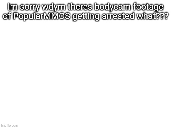 Im sorry wdym theres bodycam footage of PopularMMOS getting arrested what??? | made w/ Imgflip meme maker