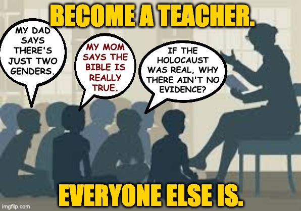 Most kids like to learn, and they prefer the truth, where possible. | BECOME A TEACHER. MY DAD
SAYS
THERE'S
JUST TWO
GENDERS. MY MOM
SAYS THE
BIBLE IS
REALLY
TRUE. IF THE
HOLOCAUST
WAS REAL, WHY
THERE AIN'T NO
EVIDENCE? EVERYONE ELSE IS. | image tagged in memes,teachers | made w/ Imgflip meme maker