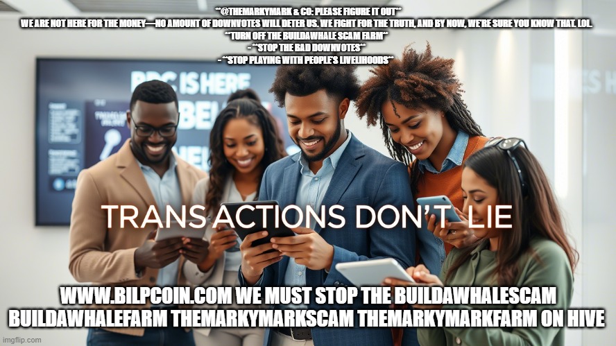**@THEMARKYMARK & CO: PLEASE FIGURE IT OUT**

WE ARE NOT HERE FOR THE MONEY—NO AMOUNT OF DOWNVOTES WILL DETER US. WE FIGHT FOR THE TRUTH, AND BY NOW, WE’RE SURE YOU KNOW THAT. LOL.  

**TURN OFF THE BUILDAWHALE SCAM FARM**  
- **STOP THE BAD DOWNVOTES**  
- **STOP PLAYING WITH PEOPLE’S LIVELIHOODS**; WWW.BILPCOIN.COM WE MUST STOP THE BUILDAWHALESCAM BUILDAWHALEFARM THEMARKYMARKSCAM THEMARKYMARKFARM ON HIVE | made w/ Imgflip meme maker