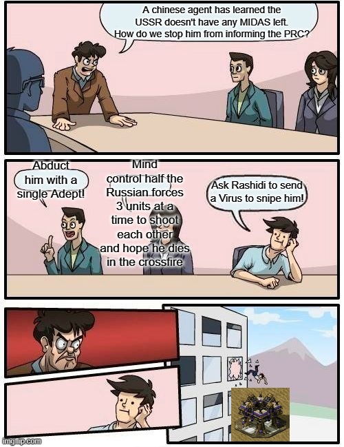 Boardroom Meeting Suggestion Meme | A chinese agent has learned the USSR doesn't have any MIDAS left. How do we stop him from informing the PRC? Mind control half the Russian forces 3 units at a time to shoot each other and hope he dies in the crossfire; Abduct him with a single Adept! Ask Rashidi to send a Virus to snipe him! | image tagged in memes,boardroom meeting suggestion | made w/ Imgflip meme maker