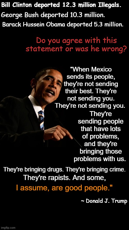 Deportations by presidents | Bill Clinton deported 12.3 million Illegals. George Bush deported 10.3 million. Barack Hussein Obama deported 5.3 million. Do you agree with this statement or was he wrong? "When Mexico sends its people, they're not sending their best. They're not sending you. They're not sending you. They're sending people that have lots of problems, and they're bringing those problems with us. They're bringing drugs. They're bringing crime. They're rapists. And some, I assume, are good people."; ~ Donald J. Trump | image tagged in i heart black background,deportations,trump racist,racist trump,ilegals,illegal immigrants | made w/ Imgflip meme maker