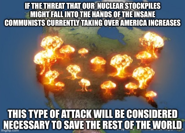 This is the Goal of their War. It is to Force the World to be Left with No Choice but to Destroy America. | IF THE THREAT THAT OUR  NUCLEAR STOCKPILES MIGHT FALL INTO THE HANDS OF THE INSANE COMMUNISTS CURRENTLY TAKING OVER AMERICA INCREASES; THIS TYPE OF ATTACK WILL BE CONSIDERED NECESSARY TO SAVE THE REST OF THE WORLD | image tagged in ww3 | made w/ Imgflip meme maker