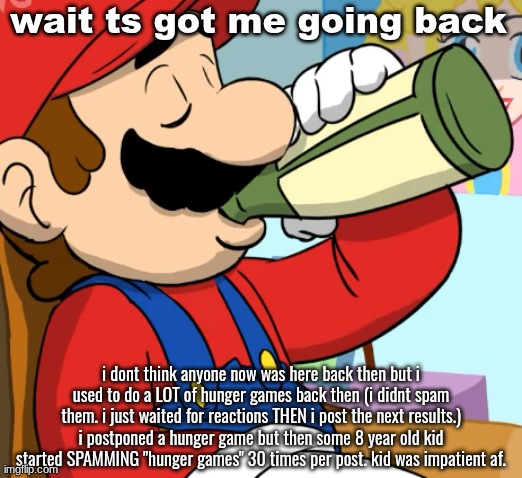 mario drinking | wait ts got me going back; i dont think anyone now was here back then but i used to do a LOT of hunger games back then (i didnt spam them. i just waited for reactions THEN i post the next results.) i postponed a hunger game but then some 8 year old kid started SPAMMING "hunger games" 30 times per post. kid was impatient af. | image tagged in mario drinking | made w/ Imgflip meme maker