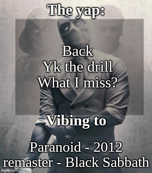 My poor doggo is whining bc he scared of the storm rn, feel so bad for him... such a cute dorg... | Back
Yk the drill
What I miss? Paranoid - 2012 remaster - Black Sabbath | image tagged in last template before name change from changewing | made w/ Imgflip meme maker