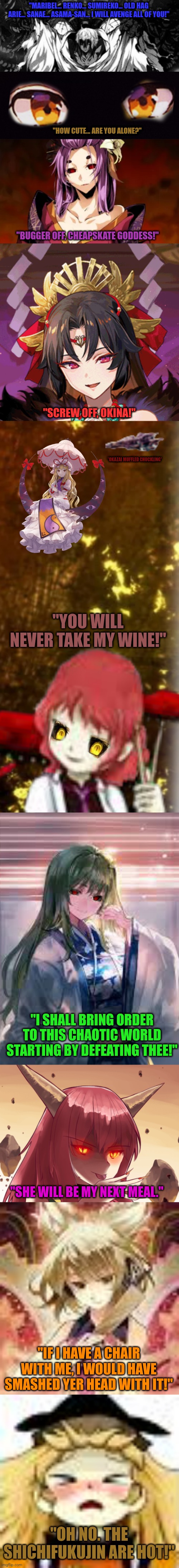 "MARIBEL... RENKO... SUMIREKO... OLD HAG ARIE... SANAE... ASAMA-SAN... I WILL AVENGE ALL OF YOU!"; "HOW CUTE... ARE YOU ALONE?"; "BUGGER OFF, CHEAPSKATE GODDESS!"; "SCREW OFF, OKINA!"; *OKAZAI MUFFLED CHUCKLING*; "YOU WILL NEVER TAKE MY WINE!"; "I SHALL BRING ORDER TO THIS CHAOTIC WORLD STARTING BY DEFEATING THEE!"; "SHE WILL BE MY NEXT MEAL."; "IF I HAVE A CHAIR WITH ME, I WOULD HAVE SMASHED YER HEAD WITH IT!"; "OH NO. THE SHICHIFUKUJIN ARE HOT!" | image tagged in memes,power,gods | made w/ Imgflip meme maker