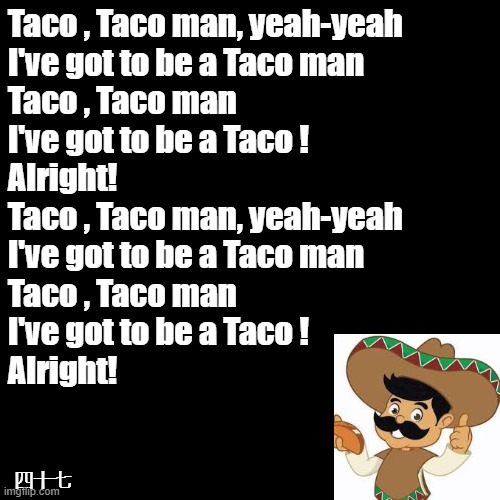 I love Tacos! | Taco , Taco man, yeah-yeah
I've got to be a Taco man
Taco , Taco man
I've got to be a Taco !
Alright!
Taco , Taco man, yeah-yeah
I've got to be a Taco man
Taco , Taco man
I've got to be a Taco !
Alright! 四十七 | image tagged in black square,taco | made w/ Imgflip meme maker