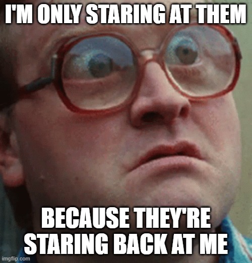 bug eyes | I'M ONLY STARING AT THEM BECAUSE THEY'RE STARING BACK AT ME | image tagged in bug eyes | made w/ Imgflip meme maker