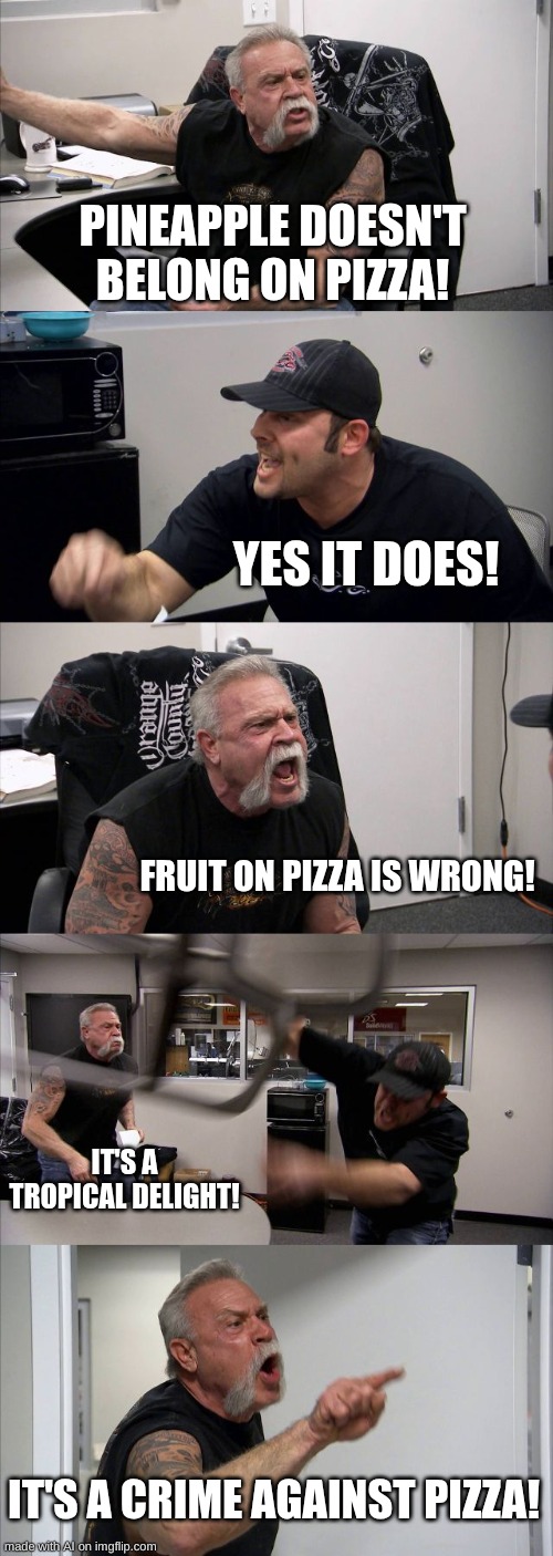 PIZZa | PINEAPPLE DOESN'T BELONG ON PIZZA! YES IT DOES! FRUIT ON PIZZA IS WRONG! IT'S A TROPICAL DELIGHT! IT'S A CRIME AGAINST PIZZA! | image tagged in memes,american chopper argument | made w/ Imgflip meme maker