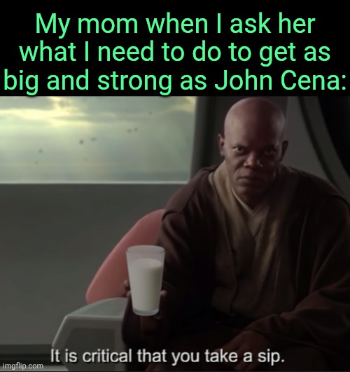 . | My mom when I ask her what I need to do to get as big and strong as John Cena: | image tagged in it is critical that you take a sip | made w/ Imgflip meme maker