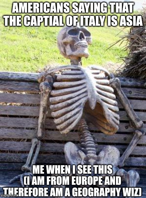 americans and their geography | AMERICANS SAYING THAT THE CAPTIAL OF ITALY IS ASIA; ME WHEN I SEE THIS (I AM FROM EUROPE AND THEREFORE AM A GEOGRAPHY WIZ) | image tagged in memes,waiting skeleton | made w/ Imgflip meme maker