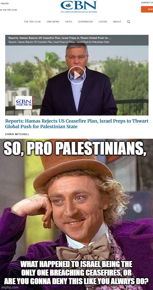 Continue to tell me how Hamas is a smol little bean, who wouldn't hurt a fly, entertain me. | SO, PRO PALESTINIANS, WHAT HAPPENED TO ISRAEL BEING THE ONLY ONE BREACHING CEASEFIRES, OR ARE YOU GONNA DENY THIS LIKE YOU ALWAYS DO? | image tagged in creepy condescending wonka,stupid people,anti zionist stupidity,israel,hamas,ceasefire breached | made w/ Imgflip meme maker