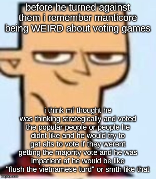 tyler | before he turned against them i remember manticore being WEIRD about voting games; i think mf thought he was thinking strategically and voted the popular people or people he didnt like and he would try to get alts to vote if they werent getting the majority vote and he was impatient af he would be like "flush the vietnamese turd" or smth like that | image tagged in tyler | made w/ Imgflip meme maker