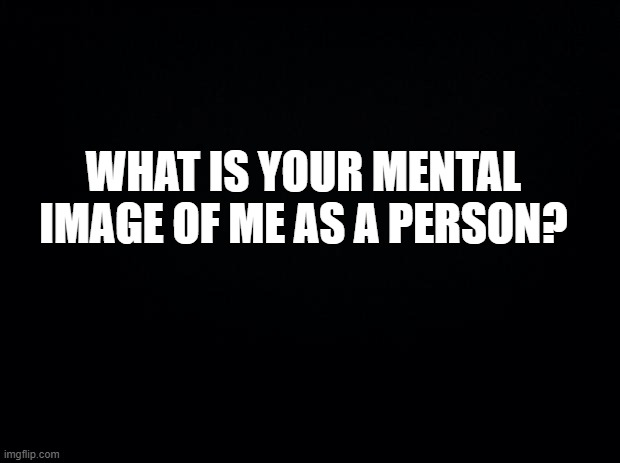 qhaht ateh fkcunres | WHAT IS YOUR MENTAL IMAGE OF ME AS A PERSON? | image tagged in black background | made w/ Imgflip meme maker