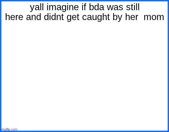 not like i want her back but ykwim | yall imagine if bda was still here and didnt get caught by her  mom | image tagged in blue box | made w/ Imgflip meme maker