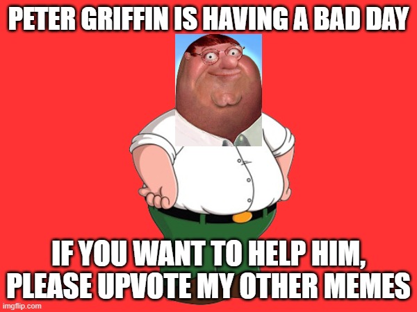 Peter Griffin needs your help!! | PETER GRIFFIN IS HAVING A BAD DAY; IF YOU WANT TO HELP HIM, PLEASE UPVOTE MY OTHER MEMES | image tagged in peter griffin | made w/ Imgflip meme maker