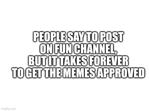 It's true | PEOPLE SAY TO POST ON FUN CHANNEL, BUT IT TAKES FOREVER TO GET THE MEMES APPROVED | image tagged in blank white template | made w/ Imgflip meme maker