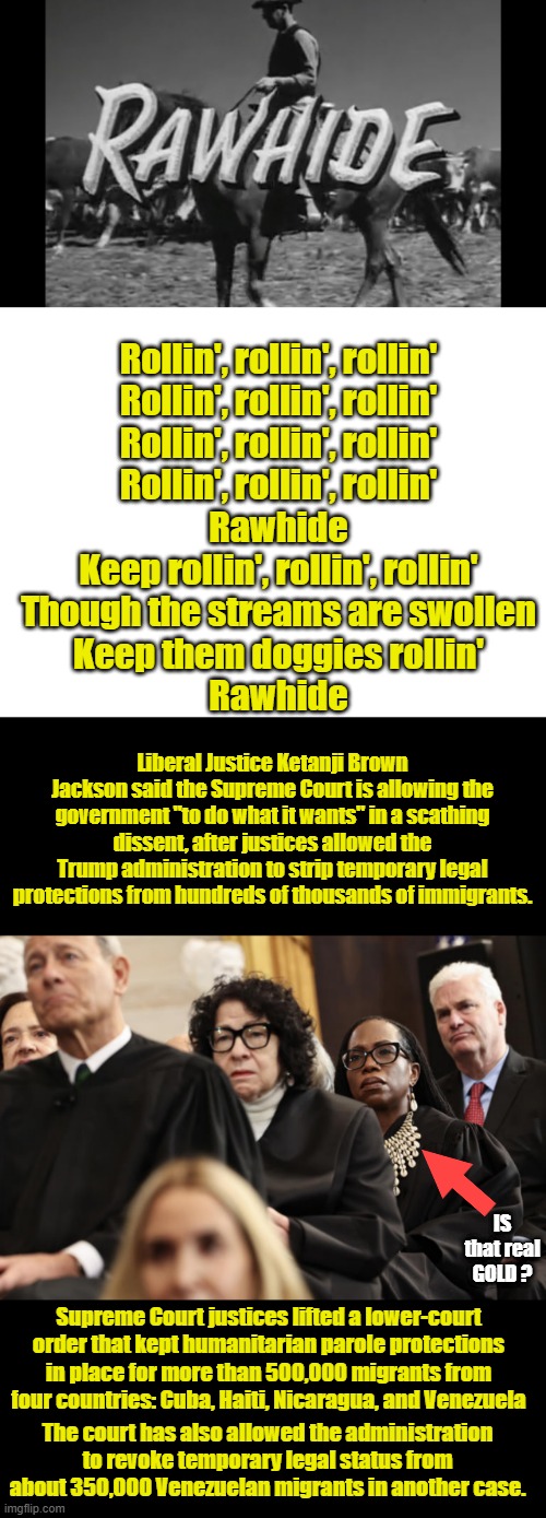 BYE BYE .. 4 more years ..4 more years!!!  ILLEGAL invaders, NOT IMMIGRANTS remember that. | Rollin', rollin', rollin'
Rollin', rollin', rollin'
Rollin', rollin', rollin'
Rollin', rollin', rollin'
Rawhide
Keep rollin', rollin', rollin'
Though the streams are swollen
Keep them doggies rollin'
Rawhide; Liberal Justice Ketanji Brown Jackson said the Supreme Court is allowing the government "to do what it wants" in a scathing dissent, after justices allowed the Trump administration to strip temporary legal protections from hundreds of thousands of immigrants. IS that real GOLD ? Supreme Court justices lifted a lower-court order that kept humanitarian parole protections in place for more than 500,000 migrants from four countries: Cuba, Haiti, Nicaragua, and Venezuela; The court has also allowed the administration to revoke temporary legal status from about 350,000 Venezuelan migrants in another case. | image tagged in blank white template | made w/ Imgflip meme maker