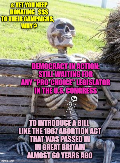 1 Example of Liberal-Leftists Ability to Hold Their Own accountable for Words & Actions | & YET YOU KEEP
DONATING   $$$
TO THEIR CAMPAIGNS,   
WHY ? DEMOCRACY IN ACTION:
STILL WAITING FOR
ANY "PRO-CHOICE" LEGISLATOR
IN THE U.S. CONGRESS; TO INTRODUCE A BILL 
LIKE THE 1967 ABORTION ACT
THAT WAS PASSED IN
IN GREAT BRITAIN
ALMOST 60 YEARS AGO | image tagged in pro choice,democratic socialism,womens march,i am healthcare,campaign,congress | made w/ Imgflip meme maker