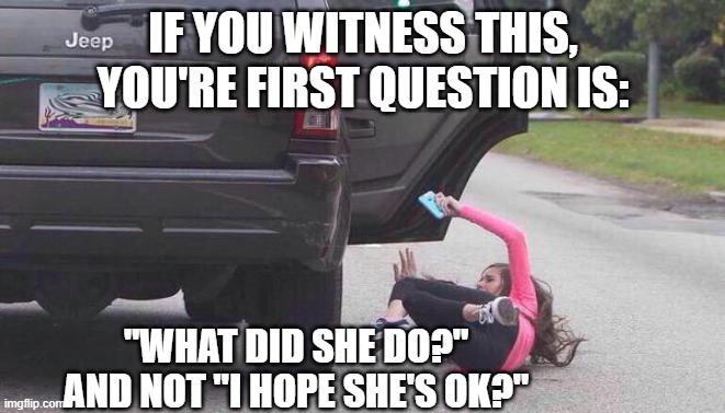thrown out of car | IF YOU WITNESS THIS, YOU'RE FIRST QUESTION IS:; "WHAT DID SHE DO?"
AND NOT "I HOPE SHE'S OK?" | image tagged in thrown out of car | made w/ Imgflip meme maker