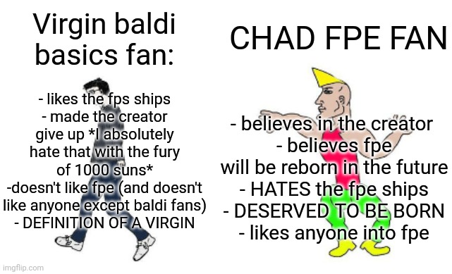 Virgin vs Chad | CHAD FPE FAN; Virgin baldi basics fan:; - likes the fps ships
- made the creator give up *I absolutely hate that with the fury of 1000 suns*
-doesn't like fpe (and doesn't like anyone except baldi fans)
- DEFINITION OF A VIRGIN; - believes in the creator 
- believes fpe will be reborn in the future
- HATES the fpe ships
- DESERVED TO BE BORN
- likes anyone into fpe | image tagged in virgin vs chad | made w/ Imgflip meme maker