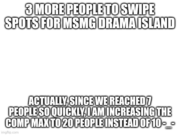 3 MORE PEOPLE TO SWIPE SPOTS FOR MSMG DRAMA ISLAND; ACTUALLY, SINCE WE REACHED 7 PEOPLE SO QUICKLY, I AM INCREASING THE COMP MAX TO 20 PEOPLE INSTEAD OF 10 -_- | made w/ Imgflip meme maker
