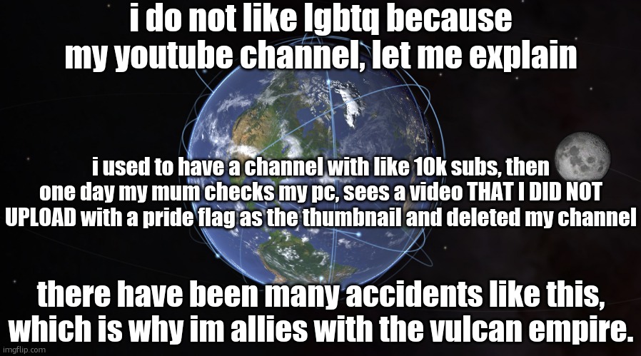 your exact location | i do not like lgbtq because my youtube channel, let me explain; i used to have a channel with like 10k subs, then one day my mum checks my pc, sees a video THAT I DID NOT UPLOAD with a pride flag as the thumbnail and deleted my channel; there have been many accidents like this, which is why im allies with the vulcan empire. | image tagged in your exact location | made w/ Imgflip meme maker