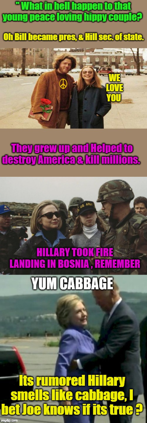 Bosnia when the US killed whites protecting thier country from Muslims take over. | " What in hell happen to that young peace loving hippy couple? Oh Bill became pres, & Hill sec. of state. WE LOVE YOU; They grew up and Helped to destroy America & kill millions. HILLARY TOOK FIRE LANDING IN BOSNIA , REMEMBER; Its rumored Hillary smells like cabbage, I bet Joe knows if its true ? | made w/ Imgflip meme maker