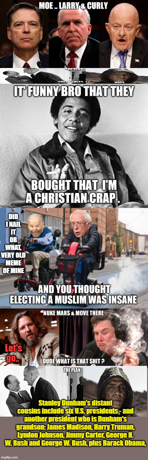 Its a very complicated World, most choose to ignore the truth, They like people ignoring things. TURN on the VIEW | DID I NAIL IT OR WHAT, VERY OLD MEME OF MINE; Let's go.. Stanley Dunham's distant cousins include six U.S. presidents - and another president who is Dunham's grandson: James Madison, Harry Truman, Lyndon Johnson, Jimmy Carter, George H. W. Bush and George W. Bush, plus Barack Obama, | made w/ Imgflip meme maker