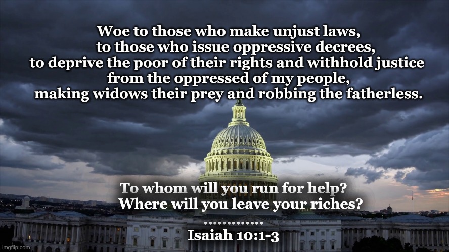 Isaiah 10 1to3 Woe to those | Woe to those who make unjust laws,
    to those who issue oppressive decrees,
to deprive the poor of their rights and withhold justice 
from the oppressed of my people,
making widows their prey and robbing the fatherless. To whom will you run for help?
    Where will you leave your riches?
.............
Isaiah 10:1-3 | image tagged in isaiah 10 1 to 3,woe to those who oppress the poor | made w/ Imgflip meme maker