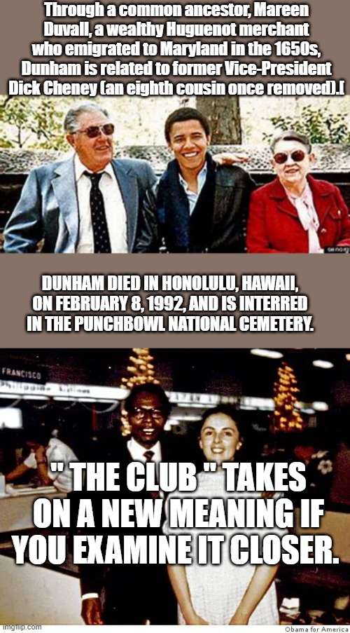 Kind of like the Royals aren't they. | Through a common ancestor, Mareen Duvall, a wealthy Huguenot merchant who emigrated to Maryland in the 1650s, Dunham is related to former Vice-President Dick Cheney (an eighth cousin once removed).[; DUNHAM DIED IN HONOLULU, HAWAII, ON FEBRUARY 8, 1992, AND IS INTERRED IN THE PUNCHBOWL NATIONAL CEMETERY. " THE CLUB " TAKES ON A NEW MEANING IF YOU EXAMINE IT CLOSER. | made w/ Imgflip meme maker