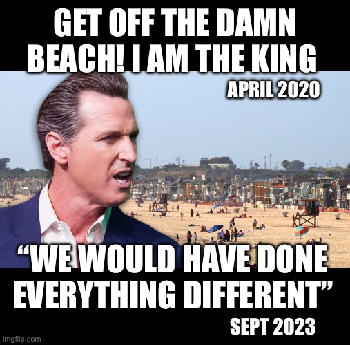 Gavin the king get off the beach | GET OFF THE DAMN BEACH! I AM THE KING; APRIL 2020; “WE WOULD HAVE DONE EVERYTHING DIFFERENT”; SEPT 2023 | image tagged in covid-19,lockdown,california,gavin newsom,trump,tyranny | made w/ Imgflip meme maker
