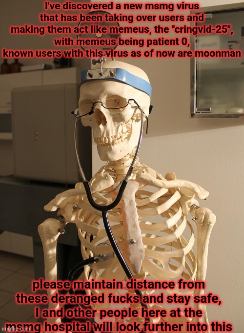 funnies | I've discovered a new msmg virus that has been taking over users and making them act like memeus, the "cringvid-25", with memeus being patient 0, known users with this virus as of now are moonman; please maintain distance from these deranged fucks and stay safe, I and other people here at the msmg hospital will look further into this | image tagged in skeleton doctor | made w/ Imgflip meme maker