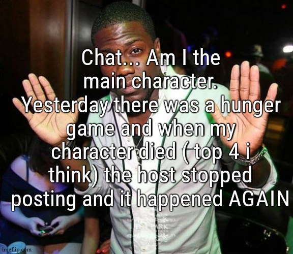 We will never know the winner of these cause the main protagonist died | Chat... Am I the main character. Yesterday there was a hunger game and when my character died ( top 4 i think) the host stopped posting and it happened AGAIN | image tagged in kevin hart hands up | made w/ Imgflip meme maker