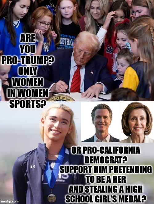 Are you Pro-Trump? or Pro-California Democrat? | ARE YOU PRO-TRUMP? ONLY WOMEN IN WOMEN SPORTS? OR PRO-CALIFORNIA DEMOCRAT? SUPPORT HIM PRETENDING TO BE A HER AND STEALING A HIGH SCHOOL GIRL'S MEDAL? | image tagged in idiots,sam elliott special kind of stupid,good old nancy pelosi,democrats,stupid liberals | made w/ Imgflip meme maker