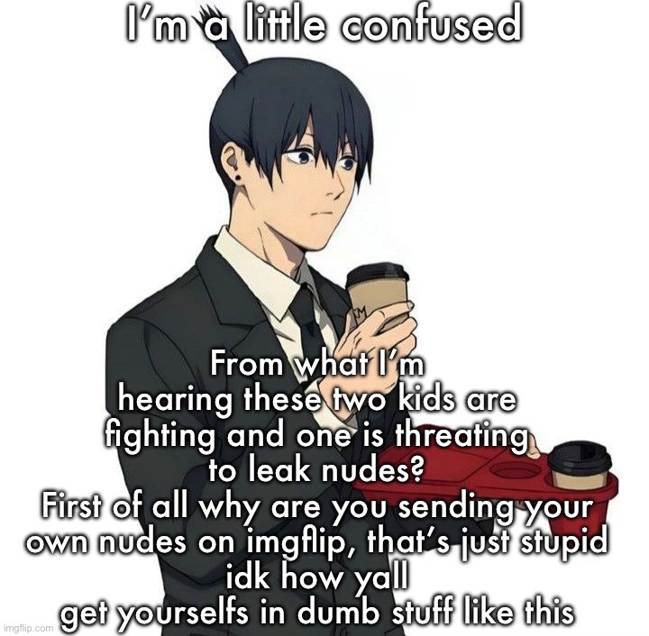 Aki | I’m a little confused; From what I’m hearing these two kids are fighting and one is threating to leak nudes?
First of all why are you sending your own nudes on imgflip, that’s just stupid
idk how yall get yourselfs in dumb stuff like this | image tagged in aki | made w/ Imgflip meme maker