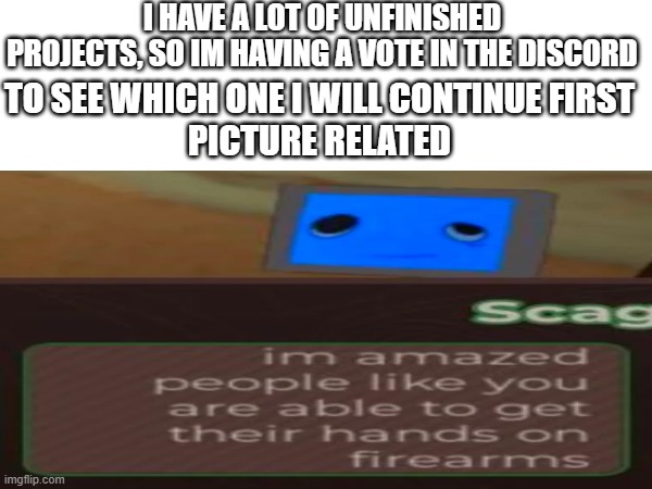 I HAVE A LOT OF UNFINISHED PROJECTS, SO IM HAVING A VOTE IN THE DISCORD; TO SEE WHICH ONE I WILL CONTINUE FIRST
PICTURE RELATED | made w/ Imgflip meme maker