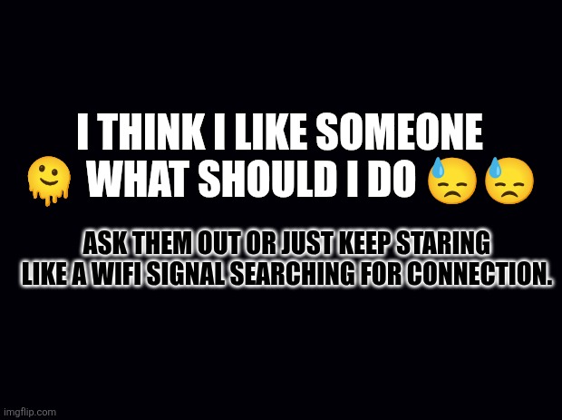 Black background | I THINK I LIKE SOMEONE 🫠 WHAT SHOULD I DO 😓😓; ASK THEM OUT OR JUST KEEP STARING LIKE A WIFI SIGNAL SEARCHING FOR CONNECTION. | image tagged in black background | made w/ Imgflip meme maker