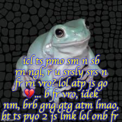 White's Tree Frog | icl ts pmo sm n sb rn ngl, r u srsly srs n fr rn vro? lol atp js go 💔... b fr vro, idek nm, brb gng gtg atm lmao, bt ts pyo 2 js lmk lol onb fr | image tagged in white's tree frog | made w/ Imgflip meme maker