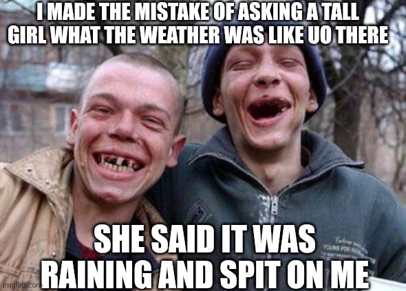 Ugly Twins | I MADE THE MISTAKE OF ASKING A TALL GIRL WHAT THE WEATHER WAS LIKE UO THERE; SHE SAID IT WAS RAINING AND SPIT ON ME | image tagged in memes,ugly twins | made w/ Imgflip meme maker