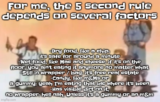Wyoming population lore | -Dry food, like a chip: it's safe for around a minute
-Wet food, like Mac and cheese: if it's on the floor, you ain't eating it anymore no matter what
-Still in wrapper / bag: it's free real estate
-Candy, like m&Ms or a gummy: yeah I'm eating that idc where it's been
-Has visible dirt on it, no wrapper: hell nah. Unless it's a gummy or an m&m; For me, the 5 second rule depends on several factors | image tagged in wyoming population lore | made w/ Imgflip meme maker