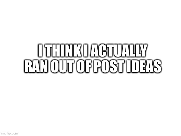 I THINK I ACTUALLY RAN OUT OF POST IDEAS | made w/ Imgflip meme maker
