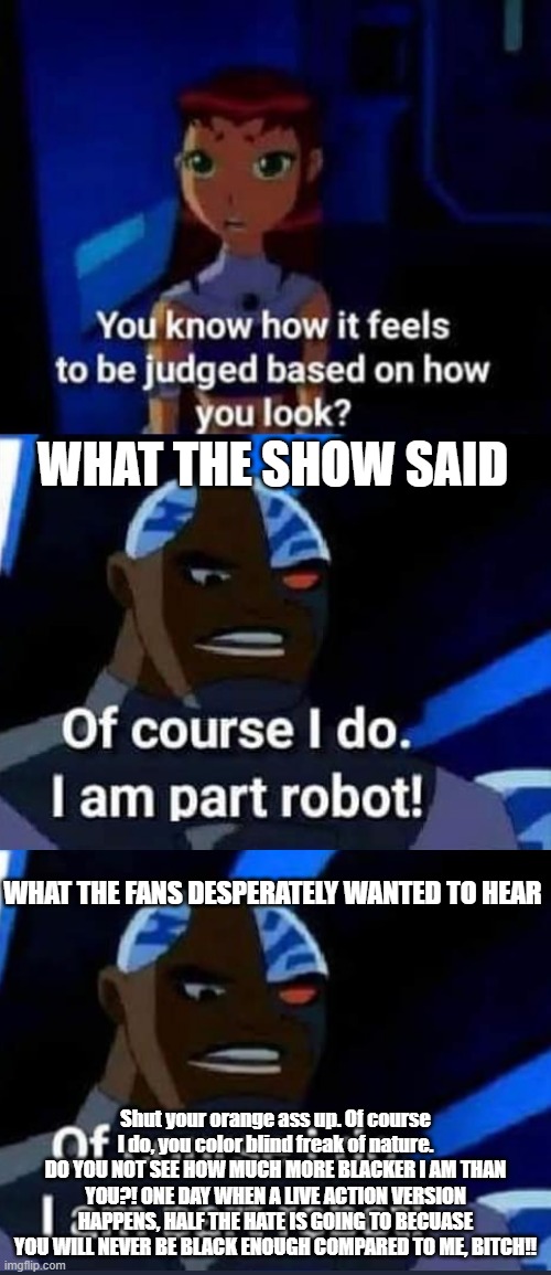 WHAT THE SHOW SAID; WHAT THE FANS DESPERATELY WANTED TO HEAR; Shut your orange ass up. Of course I do, you color blind freak of nature.
DO YOU NOT SEE HOW MUCH MORE BLACKER I AM THAN YOU?! ONE DAY WHEN A LIVE ACTION VERSION HAPPENS, HALF THE HATE IS GOING TO BECUASE YOU WILL NEVER BE BLACK ENOUGH COMPARED TO ME, BITCH!! | made w/ Imgflip meme maker