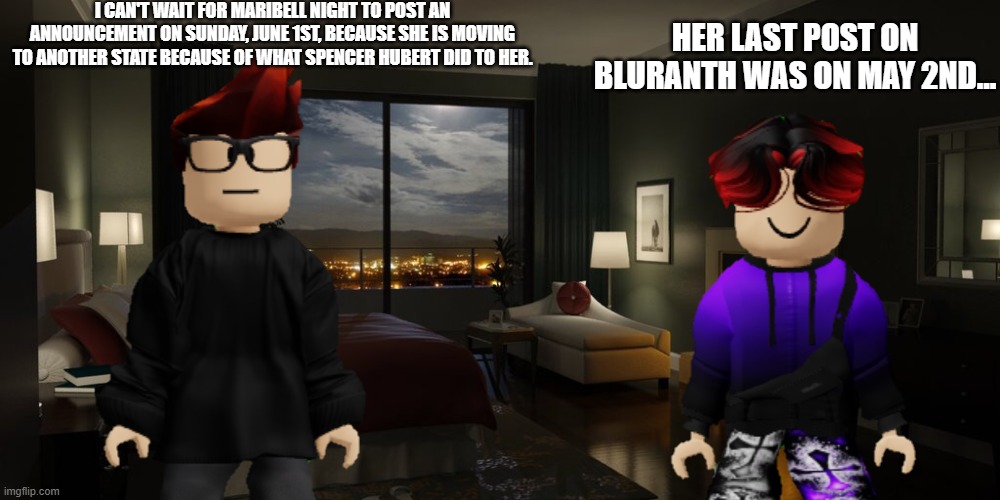 Maribell Night called MC because she will move in another state on June 1st, 2025. | I CAN'T WAIT FOR MARIBELL NIGHT TO POST AN ANNOUNCEMENT ON SUNDAY, JUNE 1ST, BECAUSE SHE IS MOVING TO ANOTHER STATE BECAUSE OF WHAT SPENCER HUBERT DID TO HER. HER LAST POST ON BLURANTH WAS ON MAY 2ND... | image tagged in mc,william,maribell night,announcement | made w/ Imgflip meme maker