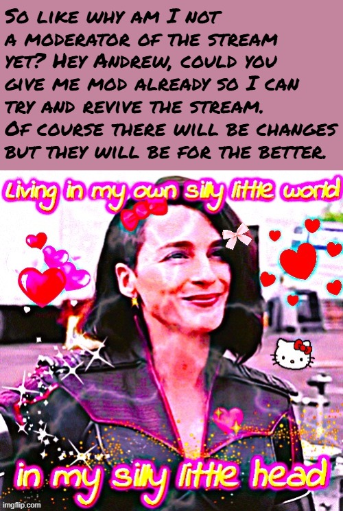 Just give me the mod already omg. I promise not to be too tyrannical. Scouts honour! | So like why am I not a moderator of the stream yet? Hey Andrew, could you give me mod already so I can try and revive the stream. Of course there will be changes but they will be for the better. | image tagged in living in my own silly little world in my silly little head | made w/ Imgflip meme maker