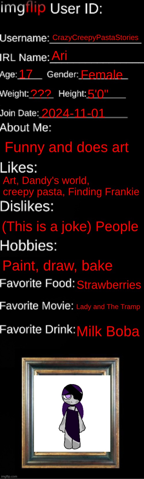Stuff ab me | CrazyCreepyPastaStories; Ari; 17; Female; ??? 5'0"; 2024-11-01; Funny and does art; Art, Dandy's world, creepy pasta, Finding Frankie; (This is a joke) People; Paint, draw, bake; Strawberries; Lady and The Tramp; Milk Boba | image tagged in imgflip id card,cute | made w/ Imgflip meme maker