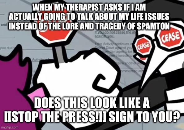 Spamton post 2 | WHEN MY THERAPIST ASKS IF I AM ACTUALLY GOING TO TALK ABOUT MY LIFE ISSUES INSTEAD OF THE LORE AND TRAGEDY OF SPAMTON; DOES THIS LOOK LIKE A [[STOP THE PRESS!]] SIGN TO YOU? | image tagged in spamton,colonize shield,im looking at you chris,noooo i cant colonize anymore | made w/ Imgflip meme maker